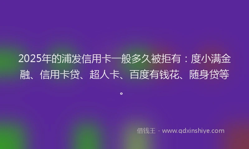 2025年的浦发信用卡一般多久被拒有：度小满金融、信用卡贷、超人卡、百度有钱花、随身贷等。