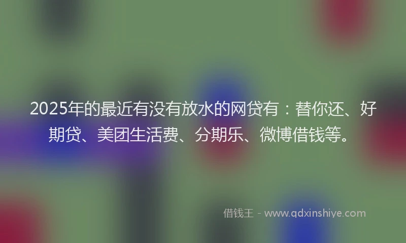 2025年的最近有没有放水的网贷有：替你还、好期贷、美团生活费、分期乐、微博借钱等。