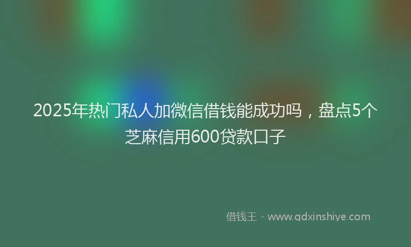 2025年热门私人加微信借钱能成功吗，盘点5个芝麻信用600贷款口子