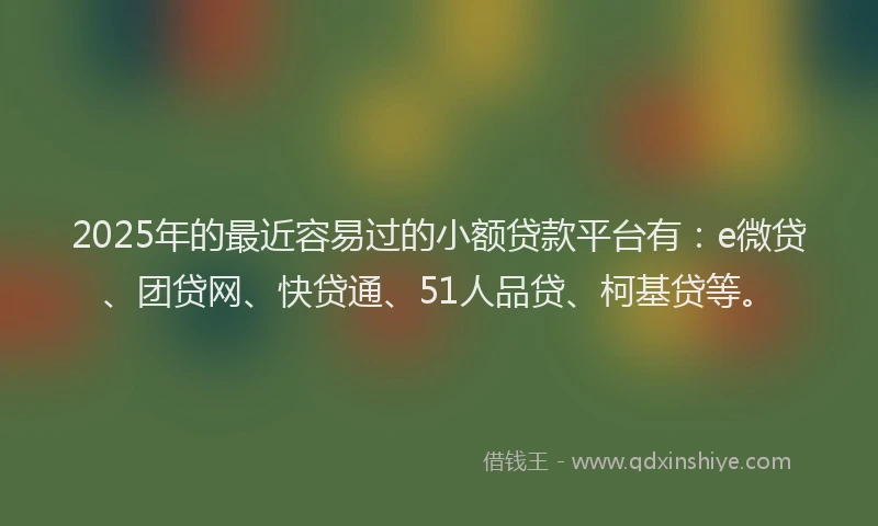 2025年的最近容易过的小额贷款平台有：e微贷、团贷网、快贷通、51人品贷、柯基贷等。