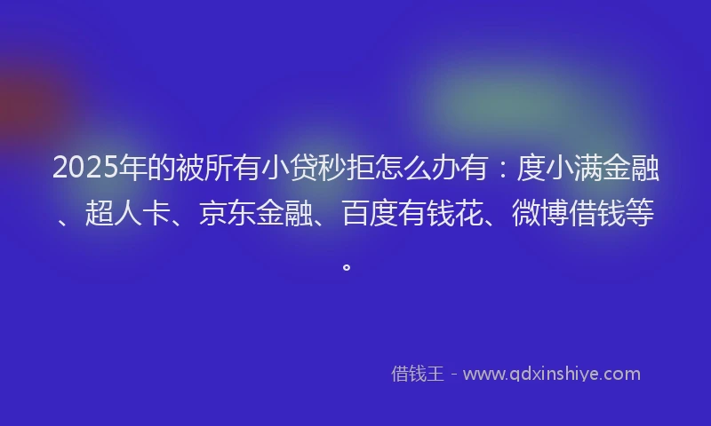 2025年的被所有小贷秒拒怎么办有：度小满金融、超人卡、京东金融、百度有钱花、微博借钱等。