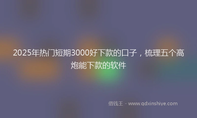2025年热门短期3000好下款的口子，梳理五个高炮能下款的软件