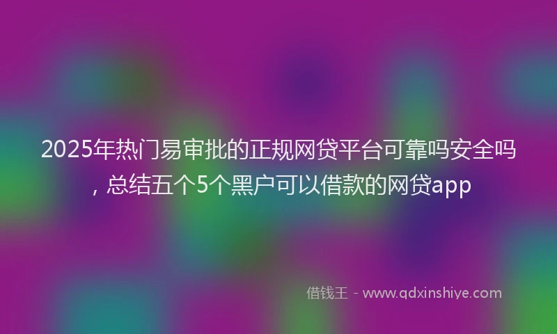 2025年热门易审批的正规网贷平台可靠吗安全吗，总结五个5个黑户可以借款的网贷app