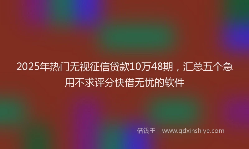 2025年热门无视征信贷款10万48期，汇总五个急用不求评分快借无忧的软件