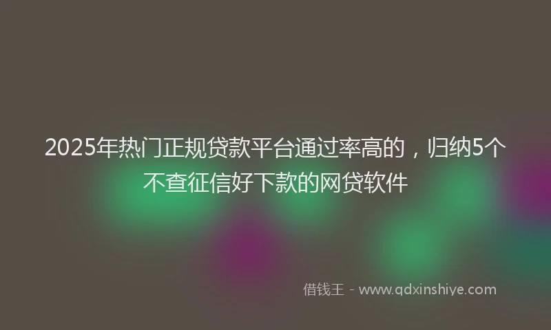 2025年热门正规贷款平台通过率高的，归纳5个不查征信好下款的网贷软件
