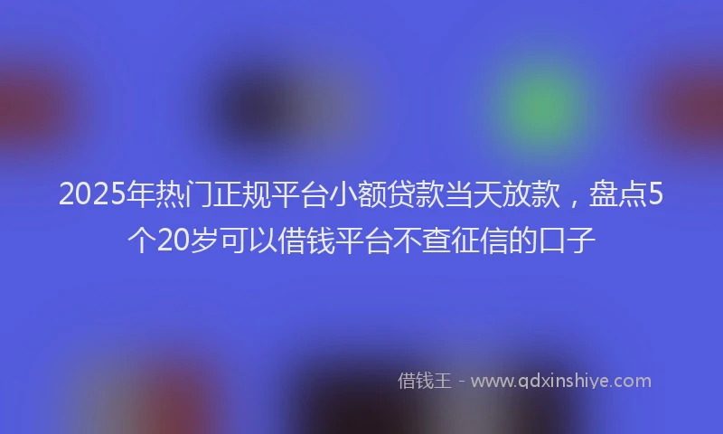 2025年热门正规平台小额贷款当天放款，盘点5个20岁可以借钱平台不查征信的口子