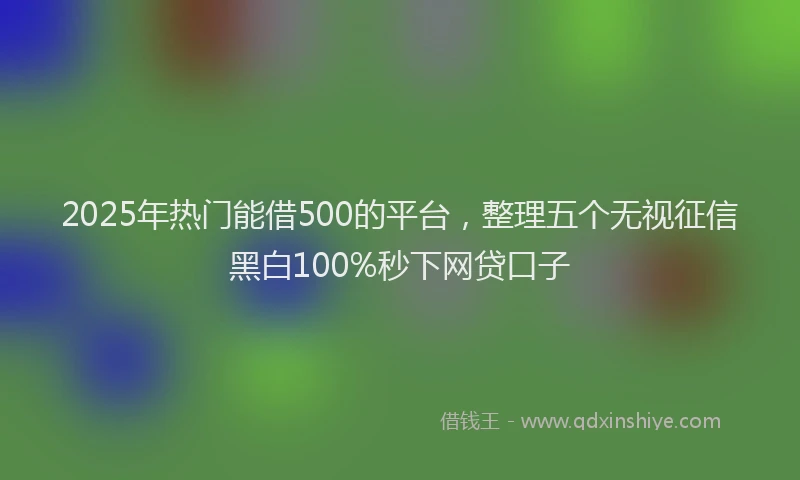 2025年热门能借500的平台，整理五个无视征信黑白100%秒下网贷口子