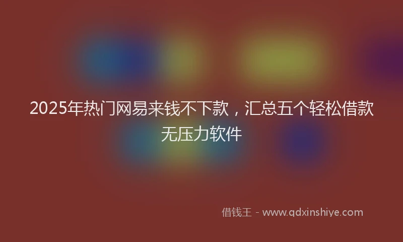 2025年热门网易来钱不下款，汇总五个轻松借款无压力软件