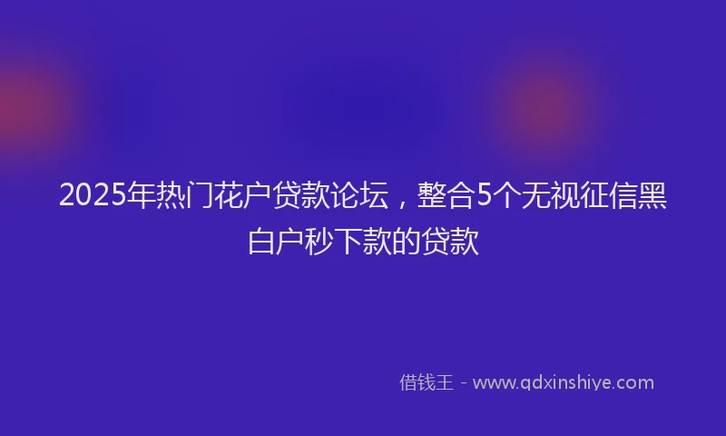 2025年热门花户贷款论坛，整合5个无视征信黑白户秒下款的贷款