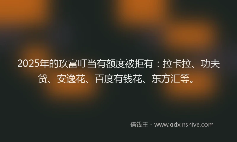 2025年的玖富叮当有额度被拒有：拉卡拉、功夫贷、安逸花、百度有钱花、东方汇等。