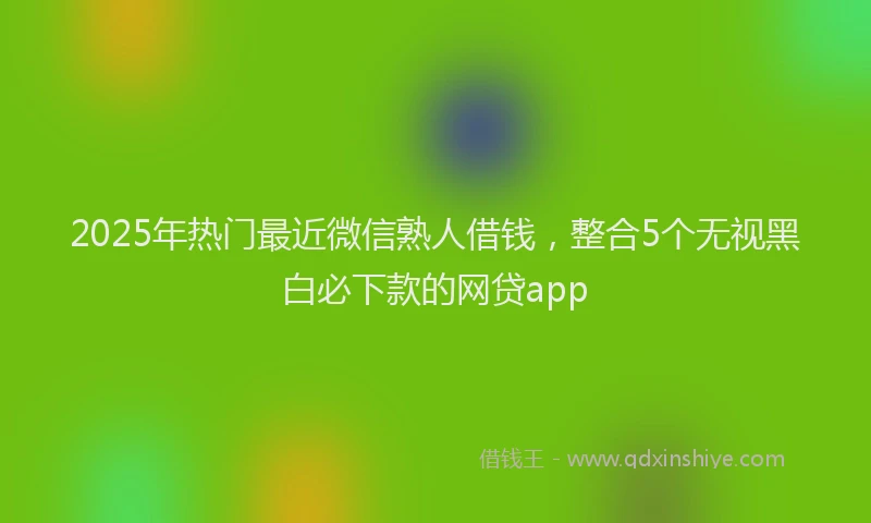 2025年热门最近微信熟人借钱，整合5个无视黑白必下款的网贷app