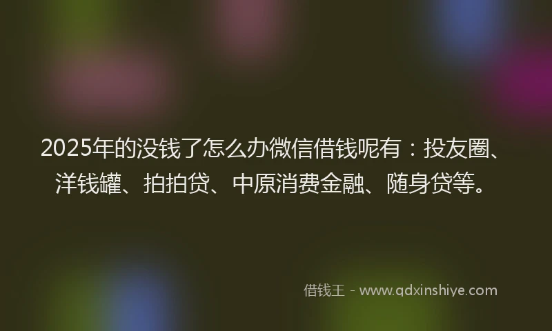 2025年的没钱了怎么办微信借钱呢有：投友圈、洋钱罐、拍拍贷、中原消费金融、随身贷等。
