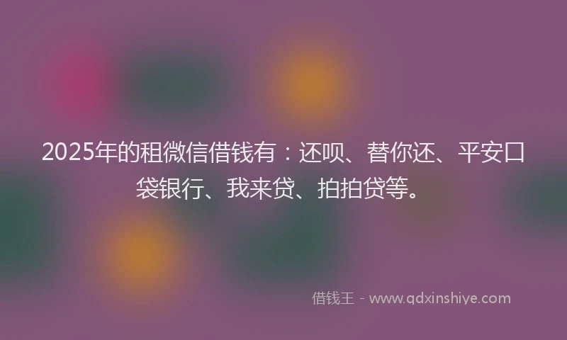 2025年的租微信借钱有：还呗、替你还、平安口袋银行、我来贷、拍拍贷等。