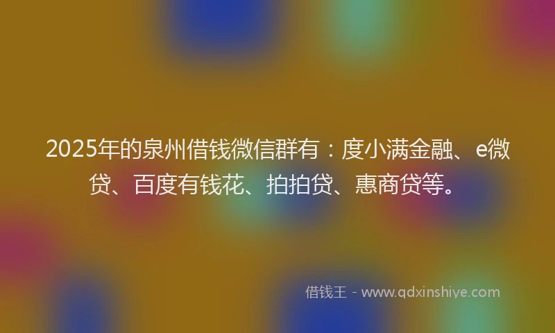 2025年的泉州借钱微信群有：度小满金融、e微贷、百度有钱花、拍拍贷、惠商贷等。