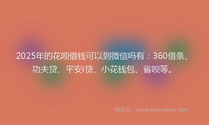 2025年的花呗借钱可以到微信吗有：360借条、功夫贷、平安i贷、小花钱包、省呗等。