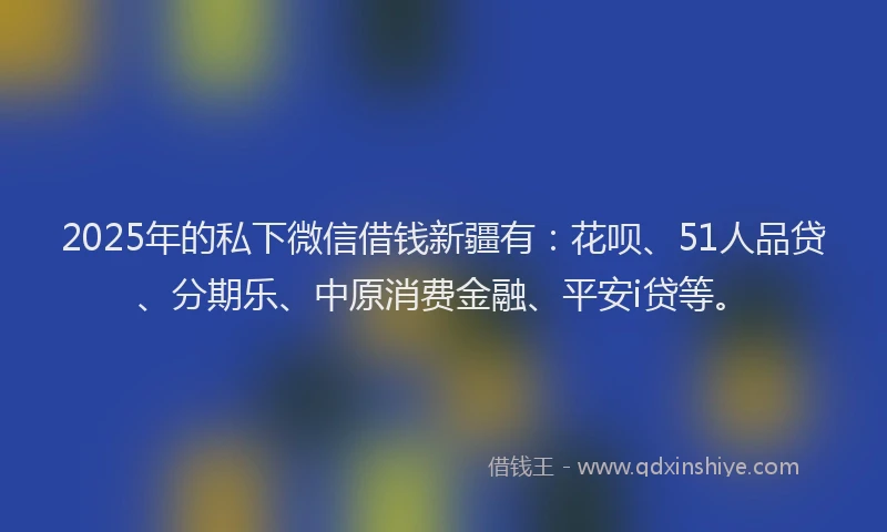 2025年的私下微信借钱新疆有：花呗、51人品贷、分期乐、中原消费金融、平安i贷等。
