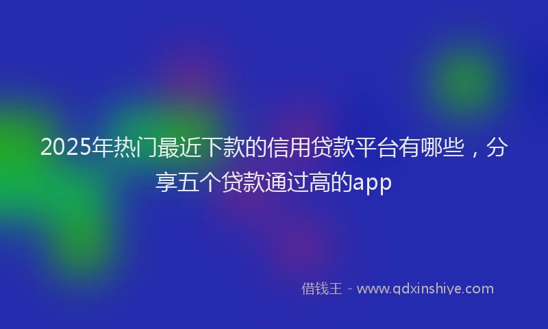 2025年热门最近下款的信用贷款平台有哪些，分享五个贷款通过高的app