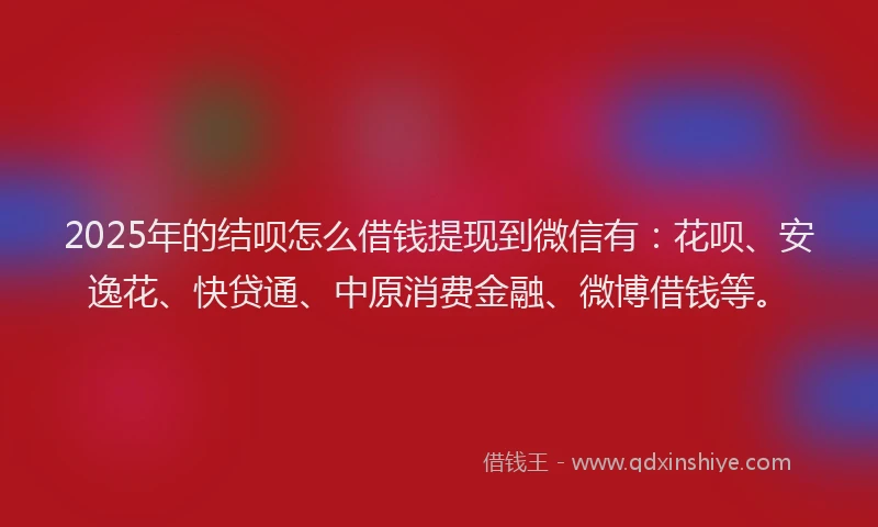 2025年的结呗怎么借钱提现到微信有：花呗、安逸花、快贷通、中原消费金融、微博借钱等。
