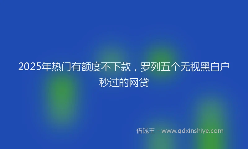 2025年热门有额度不下款，罗列五个无视黑白户秒过的网贷