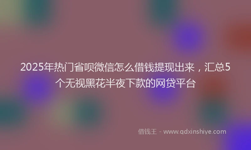 2025年热门省呗微信怎么借钱提现出来，汇总5个无视黑花半夜下款的网贷平台