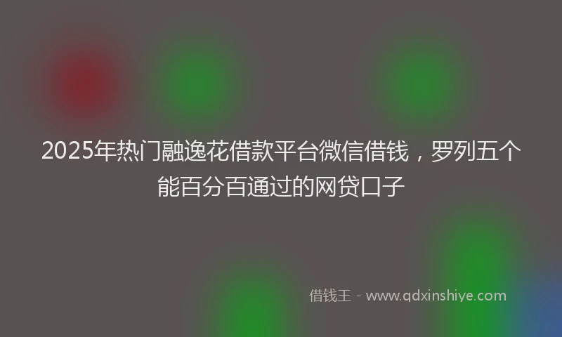 2025年热门融逸花借款平台微信借钱，罗列五个能百分百通过的网贷口子