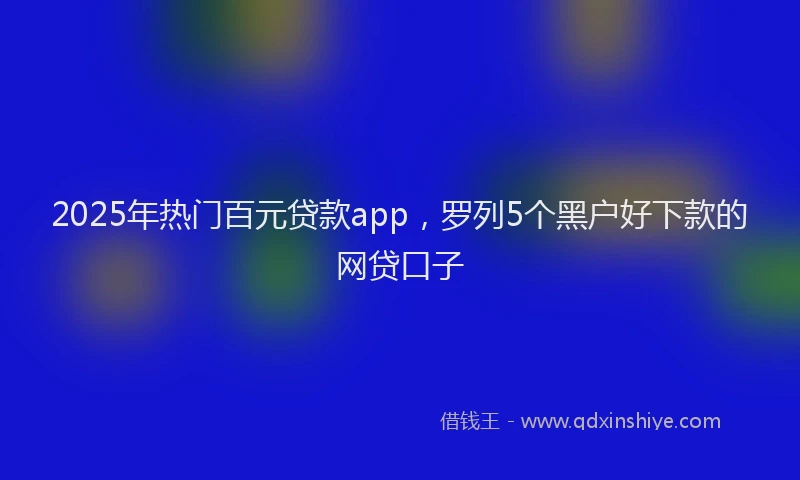2025年热门百元贷款app，罗列5个黑户好下款的网贷口子