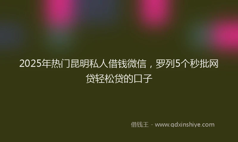 2025年热门昆明私人借钱微信，罗列5个秒批网贷轻松贷的口子