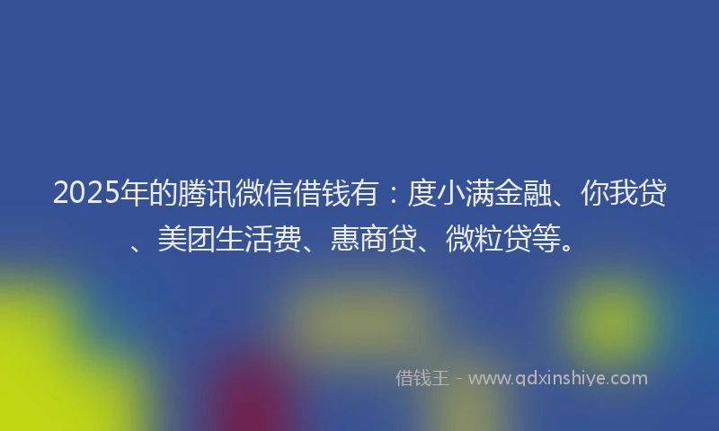 2025年的腾讯微信借钱有：度小满金融、你我贷、美团生活费、惠商贷、微粒贷等。