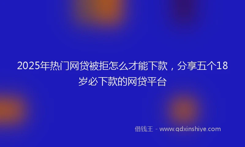 2025年热门网贷被拒怎么才能下款，分享五个18岁必下款的网贷平台