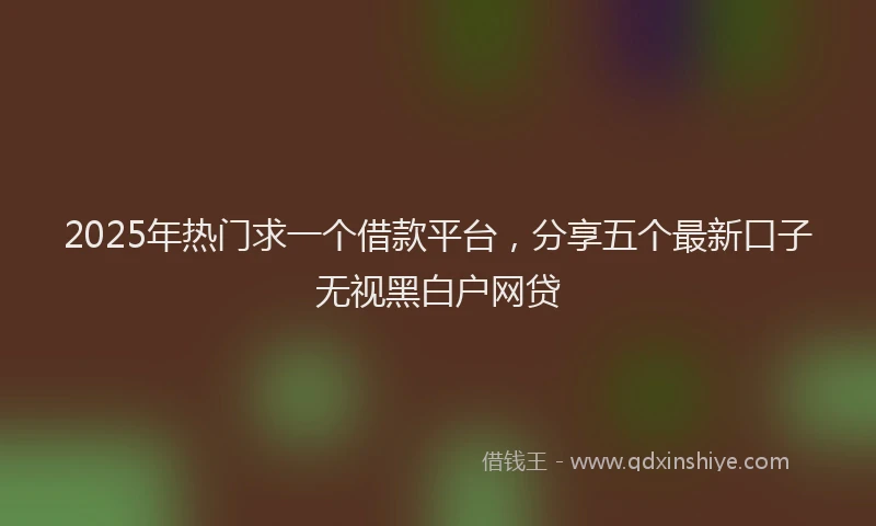 2025年热门求一个借款平台，分享五个最新口子无视黑白户网贷