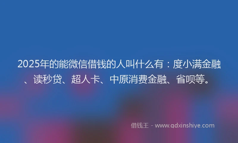 2025年的能微信借钱的人叫什么有：度小满金融、读秒贷、超人卡、中原消费金融、省呗等。