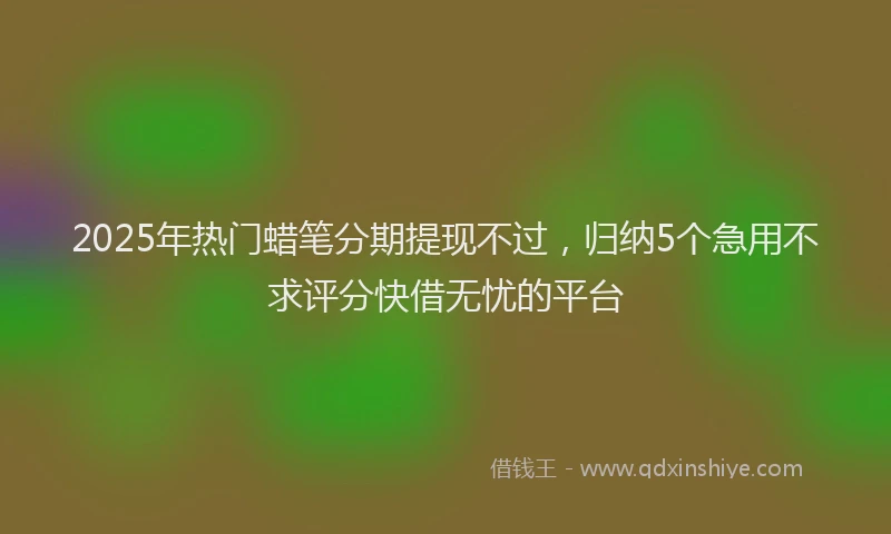 2025年热门蜡笔分期提现不过，归纳5个急用不求评分快借无忧的平台