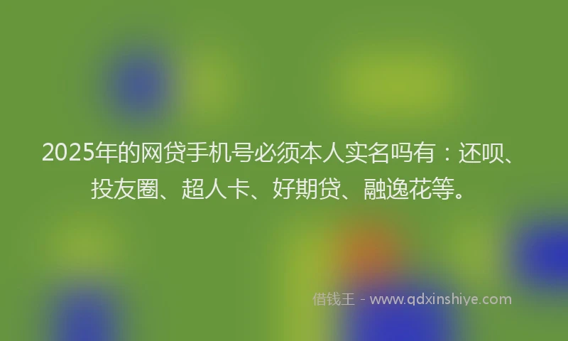 2025年的网贷手机号必须本人实名吗有：还呗、投友圈、超人卡、好期贷、融逸花等。