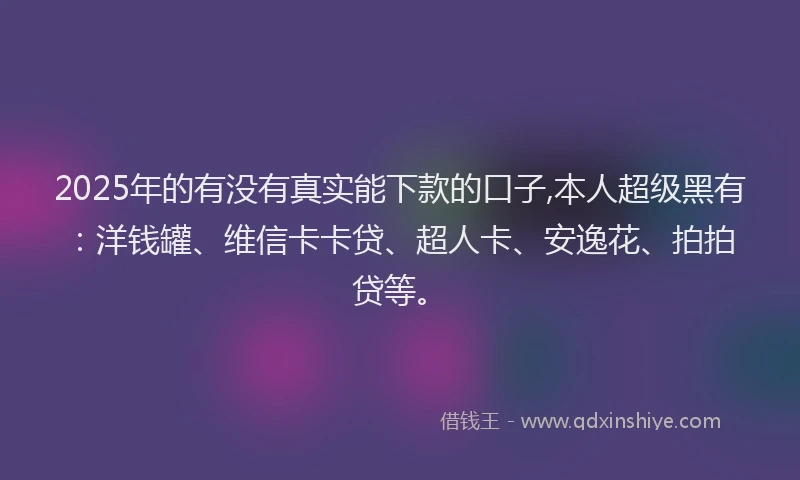 2025年的有没有真实能下款的口子,本人超级黑有：洋钱罐、维信卡卡贷、超人卡、安逸花、拍拍贷等。