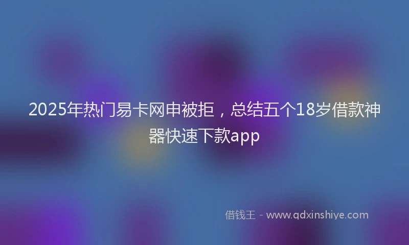 2025年热门易卡网申被拒，总结五个18岁借款神器快速下款app