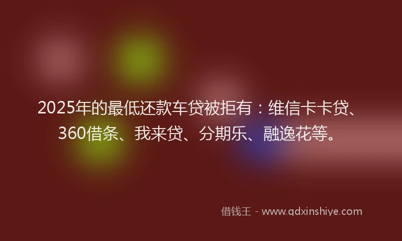 2025年的最低还款车贷被拒有：维信卡卡贷、360借条、我来贷、分期乐、融逸花等。