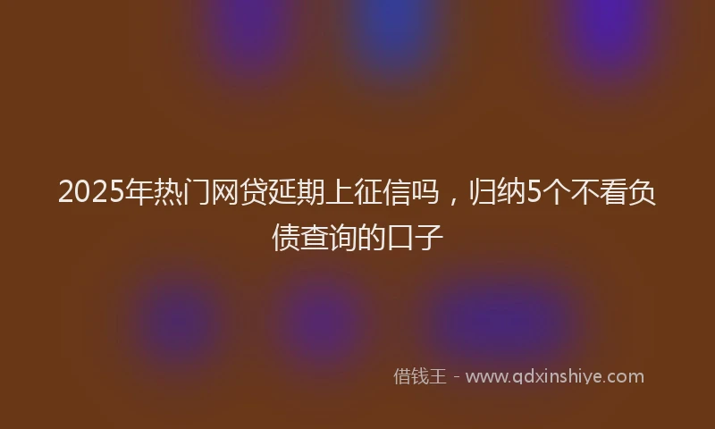 2025年热门网贷延期上征信吗，归纳5个不看负债查询的口子