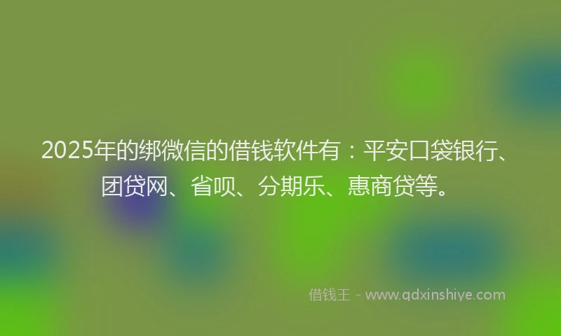 2025年的绑微信的借钱软件有：平安口袋银行、团贷网、省呗、分期乐、惠商贷等。