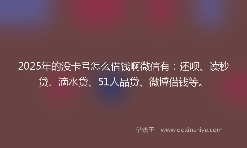 2025年的没卡号怎么借钱啊微信有：还呗、读秒贷、滴水贷、51人品贷、微博借钱等。