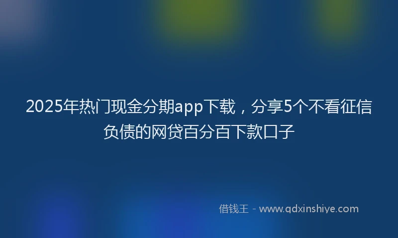 2025年热门现金分期app下载，分享5个不看征信负债的网贷百分百下款口子