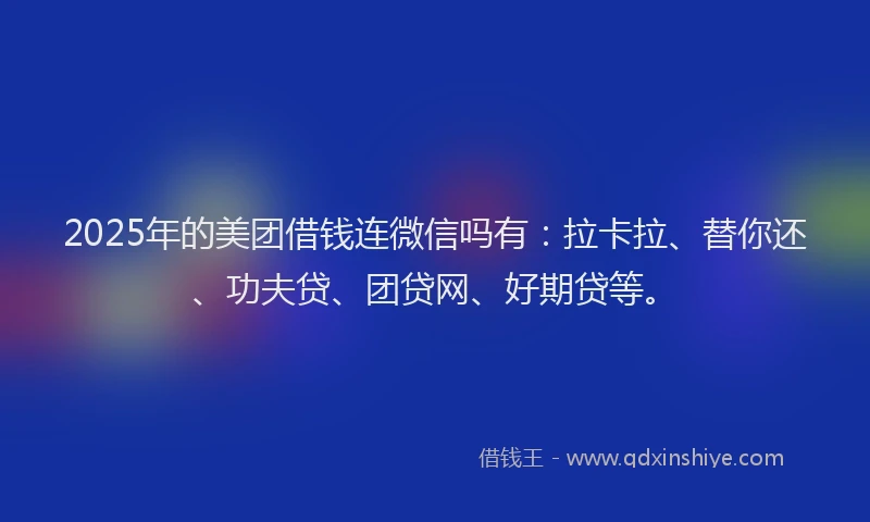 2025年的美团借钱连微信吗有：拉卡拉、替你还、功夫贷、团贷网、好期贷等。