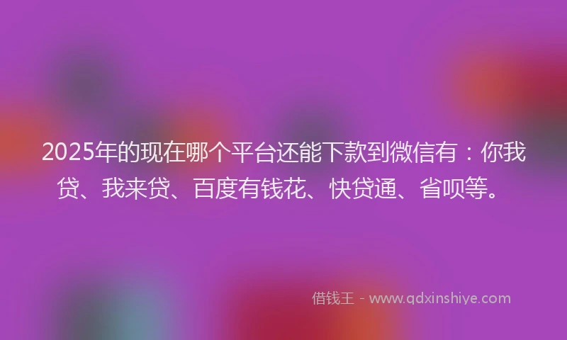 2025年的现在哪个平台还能下款到微信有：你我贷、我来贷、百度有钱花、快贷通、省呗等。