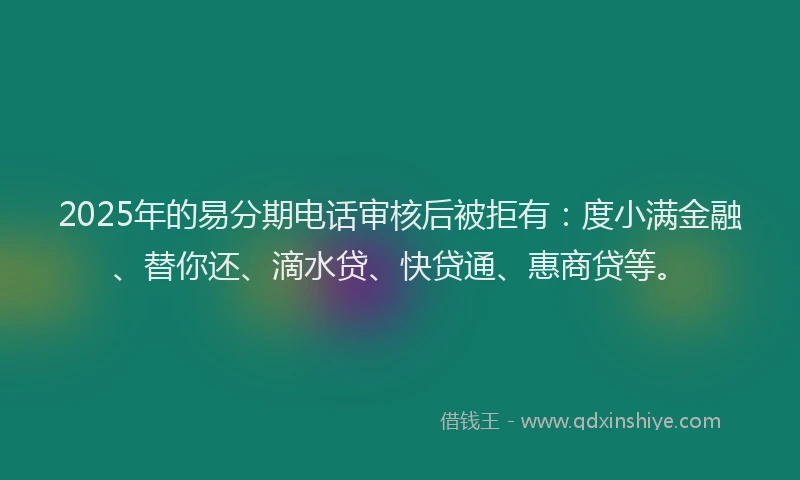 2025年的易分期电话审核后被拒有：度小满金融、替你还、滴水贷、快贷通、惠商贷等。