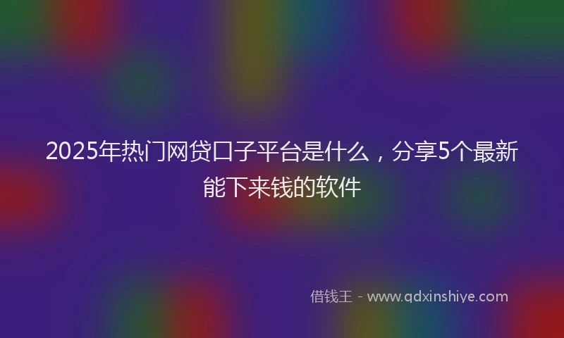 2025年热门网贷口子平台是什么，分享5个最新能下来钱的软件