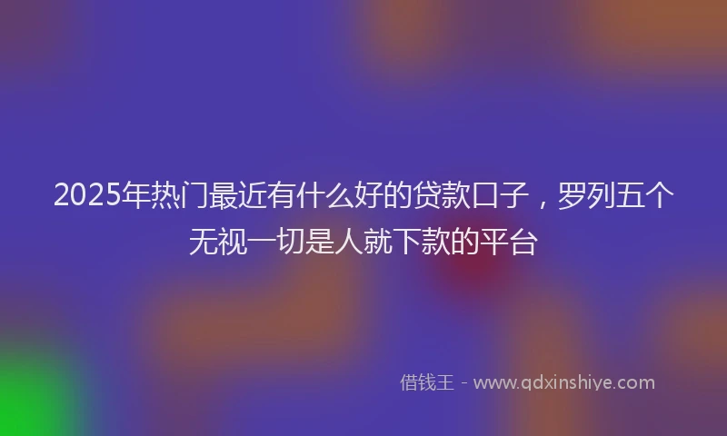 2025年热门最近有什么好的贷款口子，罗列五个无视一切是人就下款的平台