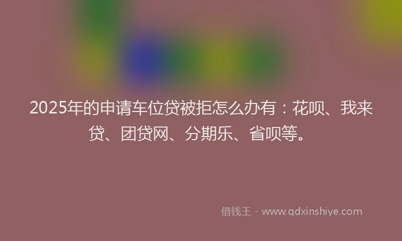 2025年的申请车位贷被拒怎么办有：花呗、我来贷、团贷网、分期乐、省呗等。