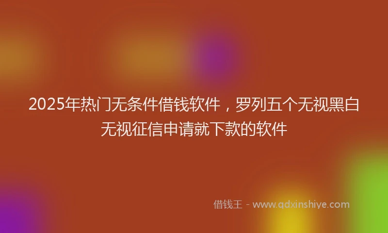 2025年热门无条件借钱软件，罗列五个无视黑白无视征信申请就下款的软件