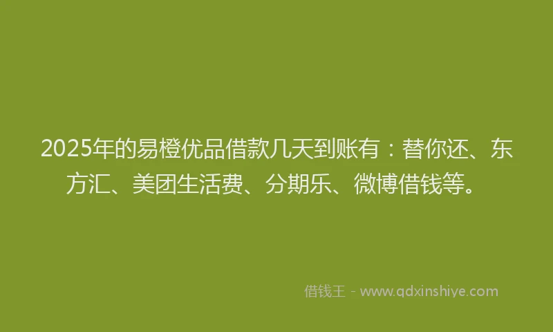 2025年的易橙优品借款几天到账有：替你还、东方汇、美团生活费、分期乐、微博借钱等。