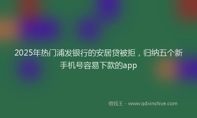 2025年热门浦发银行的安居贷被拒，归纳五个新手机号容易下款的app