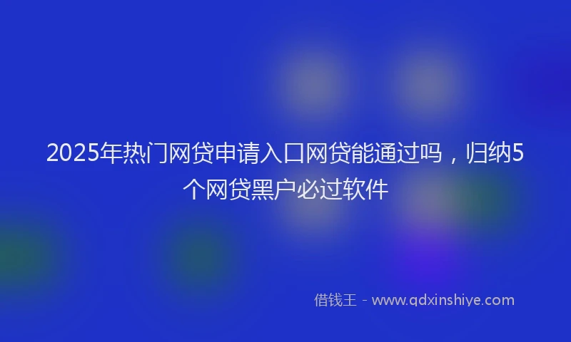 2025年热门网贷申请入口网贷能通过吗，归纳5个网贷黑户必过软件